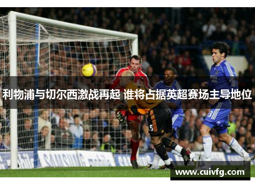 利物浦与切尔西激战再起 谁将占据英超赛场主导地位
